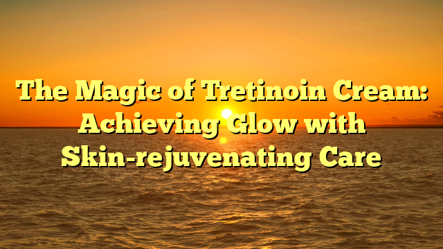 The Magic of Tretinoin Cream: Achieving Glow with Skin-rejuvenating Care
