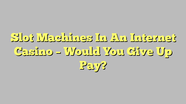 Slot Machines In An Internet Casino – Would You Give Up Pay?