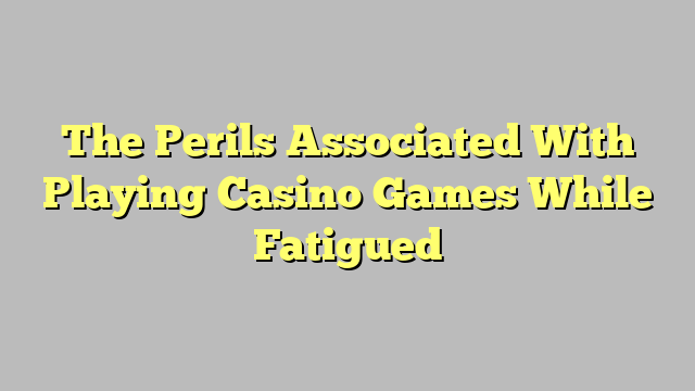 The Perils Associated With Playing Casino Games While Fatigued