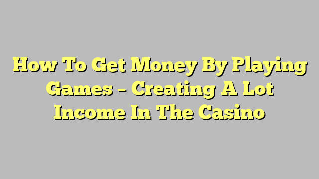 How To Get Money By Playing Games – Creating A Lot Income In The Casino