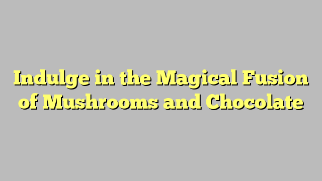 Indulge in the Magical Fusion of Mushrooms and Chocolate